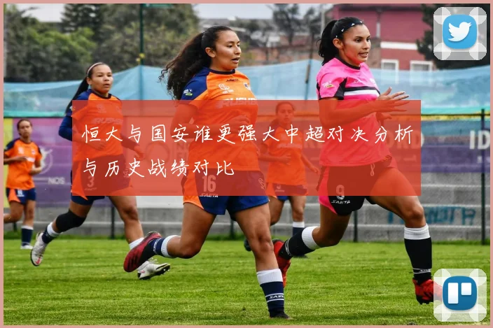 恒大与国安谁更强大中超对决分析与历史战绩对比