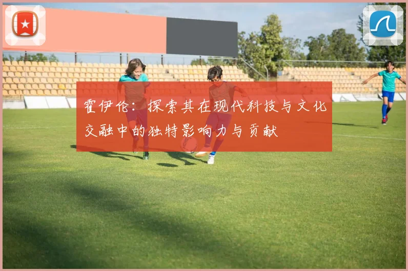 霍伊伦：探索其在现代科技与文化交融中的独特影响力与贡献